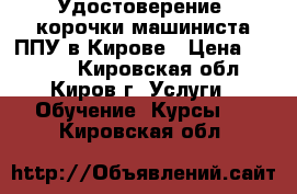 Удостоверение, корочки машиниста ППУ в Кирове › Цена ­ 6 000 - Кировская обл., Киров г. Услуги » Обучение. Курсы   . Кировская обл.